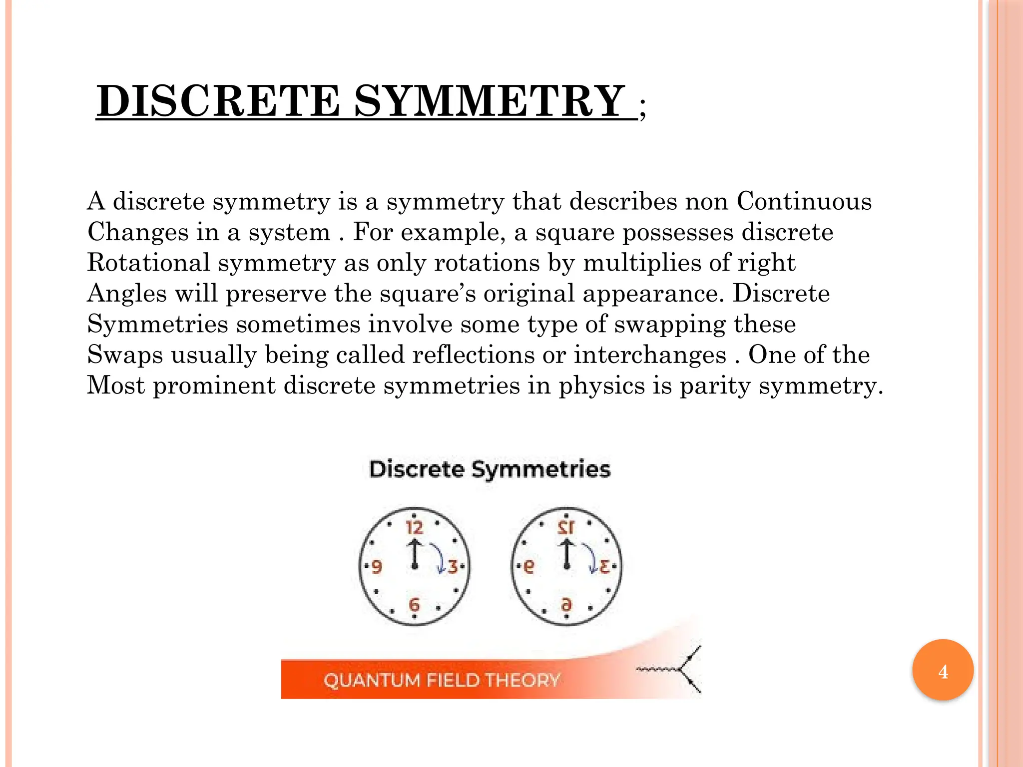 4
A discrete symmetry is a symmetry that describes non Continuous
Changes in a system . For example, a square possesses discrete
Rotational symmetry as only rotations by multiplies of right
Angles will preserve the square’s original appearance. Discrete
Symmetries sometimes involve some type of swapping these
Swaps usually being called reflections or interchanges . One of the
Most prominent discrete symmetries in physics is parity symmetry.
DISCRETE SYMMETRY ;
 