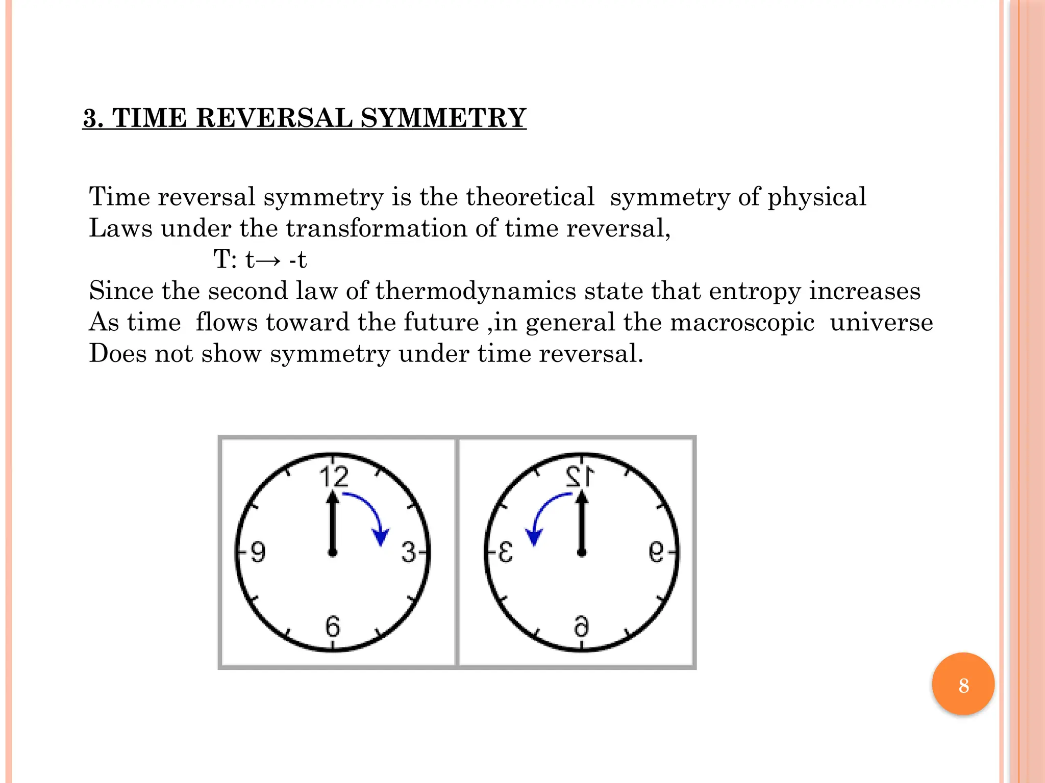 8
3. TIME REVERSAL SYMMETRY
Time reversal symmetry is the theoretical symmetry of physical
Laws under the transformation of time reversal,
T: t→ -t
Since the second law of thermodynamics state that entropy increases
As time flows toward the future ,in general the macroscopic universe
Does not show symmetry under time reversal.
 