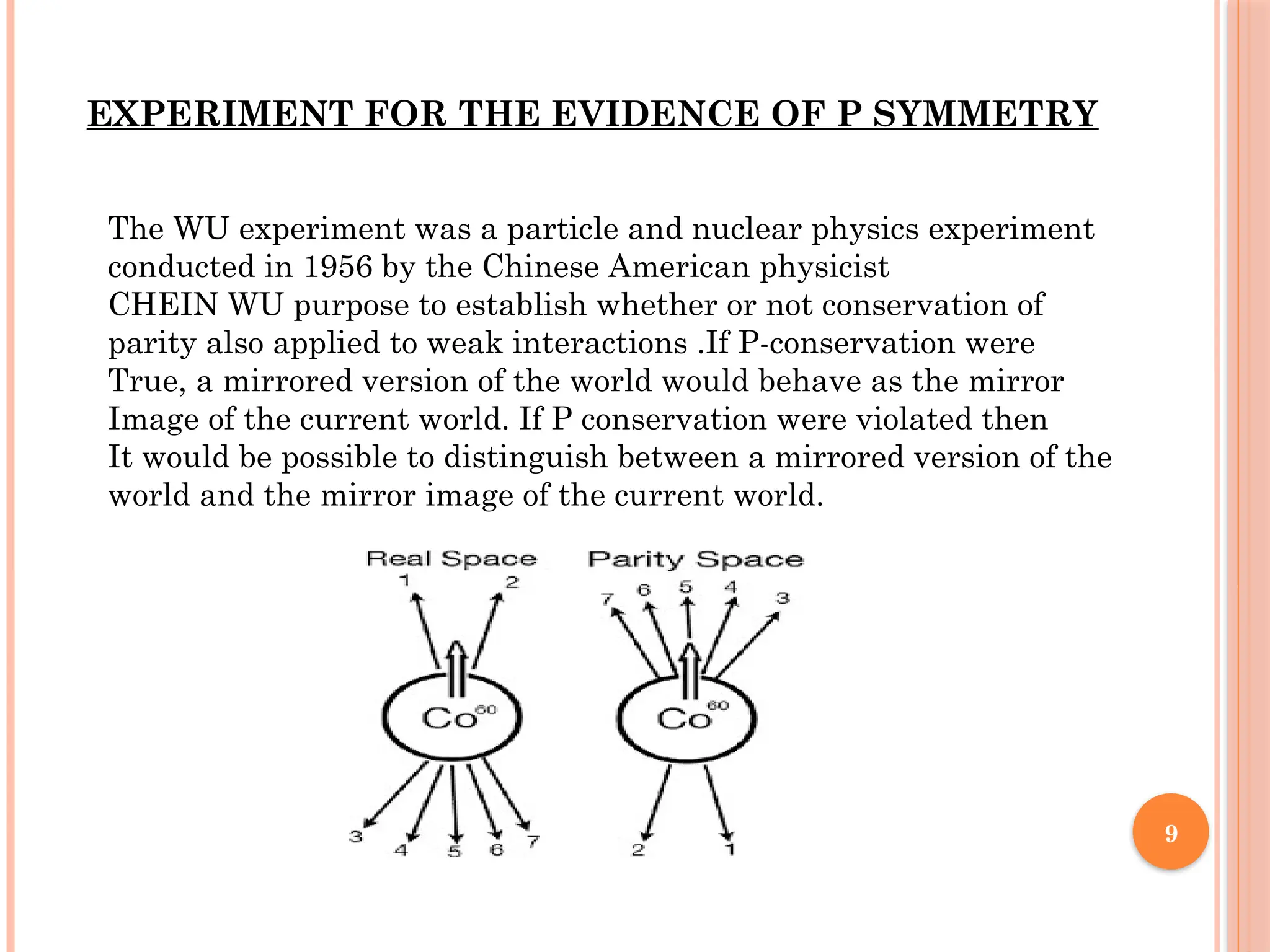 9
EXPERIMENT FOR THE EVIDENCE OF P SYMMETRY
The WU experiment was a particle and nuclear physics experiment
conducted in 1956 by the Chinese American physicist
CHEIN WU purpose to establish whether or not conservation of
parity also applied to weak interactions .If P-conservation were
True, a mirrored version of the world would behave as the mirror
Image of the current world. If P conservation were violated then
It would be possible to distinguish between a mirrored version of the
world and the mirror image of the current world.
 