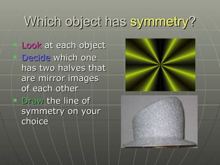 Which object has  symmetry ? Look  at each object Decide  which one has two halves that are mirror images of each other Draw  the line of symmetry on your choice 