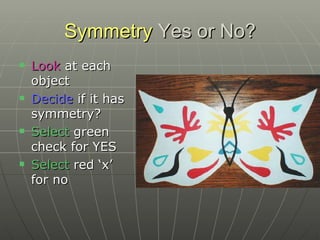 Symmetry  Yes or No? Look  at each object Decide  if it has symmetry? Select  green check for YES Select  red ‘x’ for no 