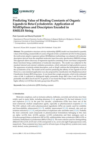 symmetrySS
Article
Predicting Value of Binding Constants of Organic
Ligands to Beta-Cyclodextrin: Application of
MARSplines and Descriptors Encoded in
SMILES String
Piotr Cysewski and Maciej Przybyłek *
Department of Physical Chemistry, Faculty of Pharmacy, Collegium Medicum of Bydgoszcz, Nicolaus
Copernicus University in Toru´n, Kurpi´nskiego 5, 85-950 Bydgoszcz, Poland
* Correspondence: m.przybylek@cm.umk.pl
Received: 29 June 2019; Accepted: 12 July 2019; Published: 15 July 2019
Abstract: The quantitative structure–activity relationship (QSPR) model was formulated to quantify
values of the binding constant (lnK) of a series of ligands to beta–cyclodextrin (β-CD). For this purpose,
the multivariate adaptive regression splines (MARSplines) methodology was adopted with molecular
descriptors derived from the simpliﬁed molecular input line entry speciﬁcation (SMILES) strings.
This approach allows discovery of regression equations consisting of new non-linear components
(basis functions) being combinations of molecular descriptors. The model was subjected to the
standard internal and external validation procedures, which indicated its high predictive power.
The appearance of polarity-related descriptors, such as XlogP, conﬁrms the hydrophobic nature of
the cyclodextrin cavity. The model can be used for predicting the aﬃnity of new ligands to β-CD.
However, a non-standard application was also proposed for classiﬁcation into Biopharmaceutical
Classiﬁcation System (BCS) drug types. It was found that a single parameter, which is the estimated
value of lnK, is suﬃcient to distinguish highly permeable drugs (BCS class I and II) from low
permeable ones (BCS class II and IV). In general, it was found that drugs of the former group exhibit
higher aﬃnity to β-CD then the latter group (class III and IV).
Keywords: beta-cyclodextrin; QSPR; binding constant
1. Introduction
Molecular complexes, such as inclusion adducts, clathrates, cocrystals and solvates, have been
widely used in many ﬁelds, including pharmacy [1–6], agriculture [7], the food industry [1,8,9]
and explosives [10,11]. In the past two decades, cyclodextrins (CDs) have been one of the
most extensively studied complexation agents, especially as pharmaceutical excipients [12–15].
The CDs’ adducts with active pharmaceutical ingredients (APIs) are mainly used for solubility
and bioavailability enhancement [12–17], stability improvement [13,18], stomach, skin and eye
irritation reduction [13,17,19], and prevention of unpleasant odor and bitter taste [13,20]. Probably
the most commonly used compounds in pharmaceutical formulations belonging to this class
are alpha- (α-CD), beta- (β-CD), gamma- (γ-CD) cyclodextrins and their analogues such as
(2-hydroxypropyl)-beta-cyclodextrin (HP-β-CD), sulfobutylether beta-cyclodextrin (SBE-β-CD) or
randomly methylated-β-cyclodextrins (RM-β-CDs) [21]. The main criterion used for distinguishing
diﬀerent CDs (α-CD, β-CD and γ-CD) corresponds to six, seven and eight D-glucopyranose units,
respectively. These excipients have been used for all main types of drug delivery systems (oral, nasal,
rectal, dermal, ocular, parenteral) [13,21].
Symmetry 2019, 11, 922; doi:10.3390/sym11070922 www.mdpi.com/journal/symmetry
 