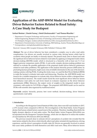  
Symmetry 2020, 12, 243; doi:10.3390/sym12020243  www.mdpi.com/journal/symmetry 
Article 
Application of the AHP‐BWM Model for Evaluating 
Driver Behavior Factors Related to Road Safety:   
A Case Study for Budapest   
Sarbast Moslem 1, Danish Farooq 1, Omid Ghorbanzadeh 2,* and Thomas Blaschke 2 
1  Department of Transport Technology and Economics, Faculty of Transportation Engineering and   
Vehicle Engineering, Budapest University of Technology and Economics, Műegyetem rkp. 3,   
1111 Budapest, Hungary; moslem.sarbast@mail.bme.hu (S.M.); farooq.danish@mail.bme.hu (D.F.) 
2  Department of Geoinformatics, University of Salzburg, 5020 Salzburg, Austria; Thomas.Blaschke@sbg.ac.at 
*  Correspondence: omid.ghorbanzadeh@stud.sbg.ac.at 
Received: 1 January 2020; Accepted: 26 January 2020; Published: 5 February 2020 
Abstract:  The  use  of  driver  behavior  has  been  considered  a  complex  way  to  solve  road  safety 
complications.  Car  drivers  are  usually  involved  in  various  risky  driving  factors  which  lead  to 
accidents where people are fatally or seriously injured. The present study aims to dissect and rank 
the significant driver behavior factors related to road safety by applying an integrated multi‐criteria 
decision‐making (MCDM) model, which is structured as a hierarchy with at least one 5 5 (or 
bigger) pairwise comparison matrix (PCM). A real‐world, complex decision‐making problem was 
selected to evaluate the possible application of the proposed model (driver behavior preferences 
related to road safety problems). The application of the analytic hierarchy process (AHP) alone, by 
precluding layman participants, might cause a loss of reliable information in the case of the decision‐
making systems with big PCMs. Evading this tricky issue, we used the Best Worst Method (BWM) 
to make the layman’s evaluator task easier and timesaving. Therefore, the AHP‐BWM model was 
found to be a suitable integration to evaluate risky driver behavior factors within a designed three‐
level hierarchical structure. The model results found the most significant driver behavior factors 
that  influence  road  safety  for  each  level,  based  on  evaluator  responses  on  the  driver  behavior 
questionnaire  (DBQ).  Moreover,  the  output  vector  of  weights  in  the  integrated  model  is  more 
consistent, with results for 5 5 PCMs or bigger. The proposed AHP‐BWM model can be used for 
PCMs with scientific data organized by traditional means. 
Keywords:  analytic  hierarchy  process;  best  worst  method;  decision‐making;  driver  behavior 
questionnaire; road safety 
 
1. Introduction 
According to the Hungarian Central Statistical Office data, there were 625 road fatalities in 2017, 
a 2.9% increase when compared to 2016 [1]. The investigations of the Road Safety Action Program 
declare that human‐related factors caused most of the accidents. Therefore, handling them befits the 
highly dynamic objective of road safety action. The Road Safety Action Program (2014–2016) was 
incorporated into the Hungarian Transport Strategy, which also set objectives to reduce the number 
of road fatalities by 50% between 2010 and 2020 [2]. 
The previous research done to estimate drivers’ perceptions of accident risk revealed that the 
main factors related to the driver which directly affect road safety included driving behavior, driving 
experience, and the driver’s perception of traffic risks [3]. Drivers are generally involved in actions 
that cause safety problems for both themselves and other road users. Many driver behavior factors 
 