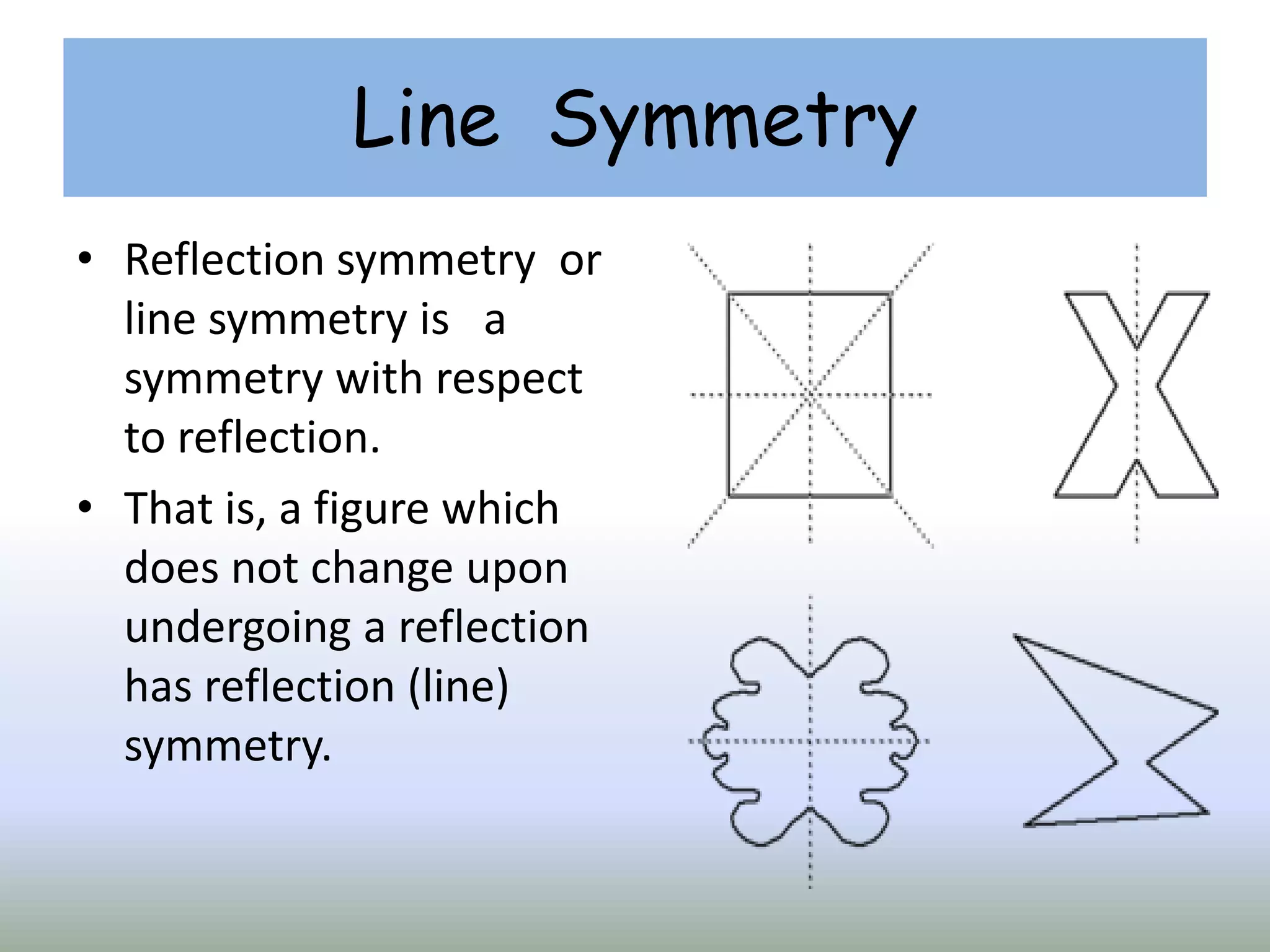 Line Symmetry
• Reflection symmetry or
line symmetry is a
symmetry with respect
to reflection.
• That is, a figure which
does not change upon
undergoing a reflection
has reflection (line)
symmetry.
 
