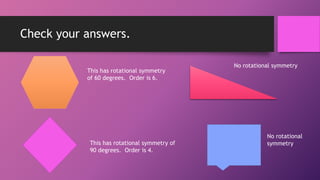 Check your answers.
This has rotational symmetry
of 60 degrees. Order is 6.
This has rotational symmetry of
90 degrees. Order is 4.
No rotational symmetry
No rotational
symmetry
 