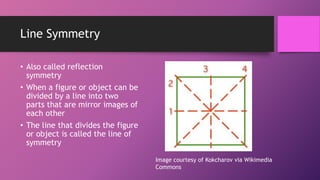 Line Symmetry
• Also called reflection
symmetry
• When a figure or object can be
divided by a line into two
parts that are mirror images of
each other
• The line that divides the figure
or object is called the line of
symmetry
Image courtesy of Kokcharov via Wikimedia
Commons
 