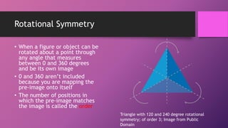 Rotational Symmetry
• When a figure or object can be
rotated about a point through
any angle that measures
between 0 and 360 degrees
and be its own image
• 0 and 360 aren’t included
because you are mapping the
pre-image onto itself
• The number of positions in
which the pre-image matches
the image is called the order
Triangle with 120 and 240 degree rotational
symmetry; of order 3; Image from Public
Domain
 