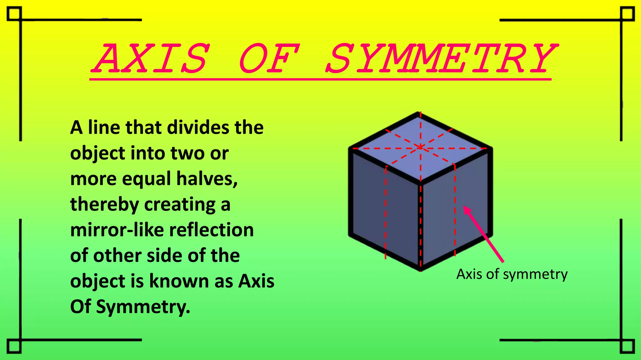 AXIS OF SYMMETRY
A line that divides the
object into two or
more equal halves,
thereby creating a
mirror-like reflection
of other side of the
object is known as Axis
Of Symmetry.
Axis of symmetry