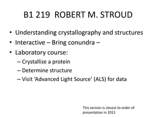 B1 219  ROBERT M. STROUD Understanding crystallography and structures Interactive – Bring conundra – Laboratory course:  Crystallize a protein Determine structure Visit ‘Advanced Light Source’ (ALS) for data  This version is closest to order of presentation in 2011 
