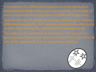 A symmetry of a differential equation is a transformation
that leaves the differential equation invariant, knowledge of
such symmetries may help solve the differential equation.
Symmetries may be found by solving a related set of ordinary
differential equations . Solving these equations is often much
simpler than solving the original differential equations.
Two objects are symmetric to each other with respect to a
given group of operations if one is obtained from the other by
one of the operations. It is an equivalence relation.
 