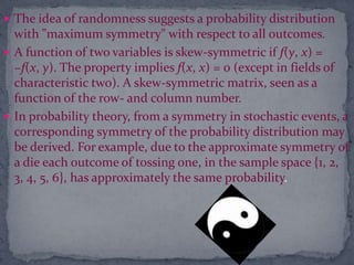  The idea of randomness suggests a probability distribution
  with "maximum symmetry" with respect to all outcomes.
 A function of two variables is skew-symmetric if f(y, x) =
  −f(x, y). The property implies f(x, x) = 0 (except in fields of
  characteristic two). A skew-symmetric matrix, seen as a
  function of the row- and column number.
 In probability theory, from a symmetry in stochastic events, a
  corresponding symmetry of the probability distribution may
  be derived. For example, due to the approximate symmetry of
  a die each outcome of tossing one, in the sample space {1, 2,
  3, 4, 5, 6}, has approximately the same probability.
 