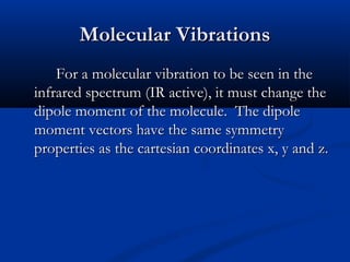 MMoolleeccuullaarr VViibbrraattiioonnss 
FFoorr aa mmoolleeccuullaarr vviibbrraattiioonn ttoo bbee sseeeenn iinn tthhee 
iinnffrraarreedd ssppeeccttrruumm ((IIRR aaccttiivvee),, iitt mmuusstt cchhaannggee tthhee 
ddiippoollee mmoommeenntt ooff tthhee mmoolleeccuullee.. TThhee ddiippoollee 
mmoommeenntt vveeccttoorrss hhaavvee tthhee ssaammee ssyymmmmeettrryy 
pprrooppeerrttiieess aass tthhee ccaarrtteessiiaann ccoooorrddiinnaatteess xx,, yy aanndd zz.. 
 