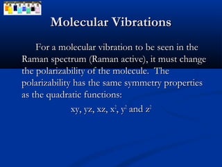 MMoolleeccuullaarr VViibbrraattiioonnss 
FFoorr aa mmoolleeccuullaarr vviibbrraattiioonn ttoo bbee sseeeenn iinn tthhee 
RRaammaann ssppeeccttrruumm ((RRaammaann aaccttiivvee),, iitt mmuusstt cchhaannggee 
tthhee ppoollaarriizzaabbiilliittyy ooff tthhee mmoolleeccuullee.. TThhee 
ppoollaarriizzaabbiilliittyy hhaass tthhee ssaammee ssyymmmmeettrryy pprrooppeerrttiieess 
aass tthhee qquuaaddrraattiicc ffuunnccttiioonnss:: 
xxyy,, yyzz,, xxzz,, xx22,, yy22 aanndd zz22 
 