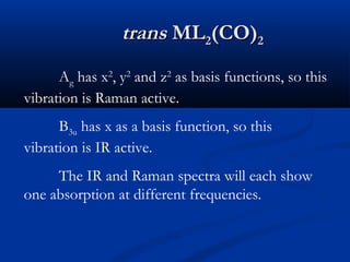 ttrraannss MMLL22((CCOO))22 
Ag has x2, y2 and z2 as basis functions, so this 
vibration is Raman active. 
B3u has x as a basis function, so this 
vibration is IR active. 
The IR and Raman spectra will each show 
one absorption at different frequencies. 
 