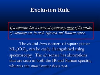 EExxcclluussiioonn RRuullee 
IIff aa mmoolleeccuullee hhaass aa cceenntteerr ooff ssyymmmmeettrryy,, nnoonnee ooff iittss mmooddeess 
ooff vviibbrraattiioonn ccaann bbee bbootthh iinnffrraarreedd aanndd RRaammaann aaccttiivvee.. 
The cis and trans isomers of square planar 
MMLL22((CCOO)22,, ccaann bbee eeaassiillyy ddiissttiinngguuiisshheedd uussiinngg 
ssppeeccttrroossccooppyy.. TThhee cciiss iissoommeerr hhaass aabbssoorrppttiioonnss 
tthhaatt aarree sseeeenn iinn bbootthh tthhee IIRR aanndd RRaammaann ssppeeccttrraa,, 
wwhheerreeaass tthhee ttrraannss iissoommeerr ddooeess nnoott.. 

