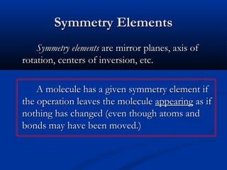 SSyymmmmeettrryy EElleemmeennttss 
SSyymmmmeettrryy eelleemmeennttss aarree mmiirrrroorr ppllaanneess,, aaxxiiss ooff 
rroottaattiioonn,, cceenntteerrss ooff iinnvveerrssiioonn,, eettcc.. 
AA mmoolleeccuullee hhaass aa ggiivveenn ssyymmmmeettrryy eelleemmeenntt iiff 
tthhee ooppeerraattiioonn lleeaavveess tthhee mmoolleeccuullee aappppeeaarriinngg aass iiff 
nnootthhiinngg hhaass cchhaannggeedd ((eevveenn tthhoouugghh aattoommss aanndd 
bboonnddss mmaayy hhaavvee bbeeeenn mmoovveedd..)) 
 