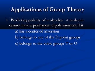 AApppplliiccaattiioonnss ooff GGrroouupp TThheeoorryy 
11.. PPrreeddiiccttiinngg ppoollaarriittyy ooff mmoolleeccuulleess.. AA mmoolleeccuullee 
ccaannnnoott hhaavvee aa ppeerrmmaanneenntt ddiippoollee mmoommeenntt iiff iitt 
aa)) hhaass aa cceenntteerr ooff iinnvveerrssiioonn 
bb)) bbeelloonnggss ttoo aannyy ooff tthhee DD ppooiinntt ggrroouuppss 
cc)) bbeelloonnggss ttoo tthhee ccuubbiicc ggrroouuppss TT oorr OO 
 