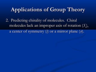 AApppplliiccaattiioonnss ooff GGrroouupp TThheeoorryy 
22.. PPrreeddiiccttiinngg cchhiirraalliittyy ooff mmoolleeccuulleess.. CChhiirraall 
mmoolleeccuulleess llaacckk aann iimmpprrooppeerr aaxxiiss ooff rroottaattiioonn ((SSnn)),, 
aa cceenntteerr ooff ssyymmmmeettrryy ((ii)) oorr aa mmiirrrroorr ppllaannee ((σσ)).. 
 