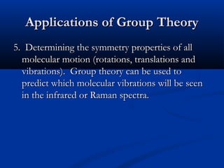 AApppplliiccaattiioonnss ooff GGrroouupp TThheeoorryy 
55.. DDeetteerrmmiinniinngg tthhee ssyymmmmeettrryy pprrooppeerrttiieess ooff aallll 
mmoolleeccuullaarr mmoottiioonn ((rroottaattiioonnss,, ttrraannssllaattiioonnss aanndd 
vviibbrraattiioonnss)).. GGrroouupp tthheeoorryy ccaann bbee uusseedd ttoo 
pprreeddiicctt wwhhiicchh mmoolleeccuullaarr vviibbrraattiioonnss wwiillll bbee sseeeenn 
iinn tthhee iinnffrraarreedd oorr RRaammaann ssppeeccttrraa.. 
 
