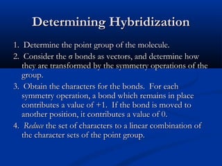 DDeetteerrmmiinniinngg HHyybbrriiddiizzaattiioonn 
11.. DDeetteerrmmiinnee tthhee ppooiinntt ggrroouupp ooff tthhee mmoolleeccuullee.. 
22.. CCoonnssiiddeerr tthhee σσ bboonnddss aass vveeccttoorrss,, aanndd ddeetteerrmmiinnee hhooww 
tthheeyy aarree ttrraannssffoorrmmeedd bbyy tthhee ssyymmmmeettrryy ooppeerraattiioonnss ooff tthhee 
ggrroouupp.. 
33.. OObbttaaiinn tthhee cchhaarraacctteerrss ffoorr tthhee bboonnddss.. FFoorr eeaacchh 
ssyymmmmeettrryy ooppeerraattiioonn,, aa bboonndd wwhhiicchh rreemmaaiinnss iinn ppllaaccee 
ccoonnttrriibbuutteess aa vvaalluuee ooff ++11.. IIff tthhee bboonndd iiss mmoovveedd ttoo 
aannootthheerr ppoossiittiioonn,, iitt ccoonnttrriibbuutteess aa vvaalluuee ooff 00.. 
44.. RReedduuccee tthhee sseett ooff cchhaarraacctteerrss ttoo aa lliinneeaarr ccoommbbiinnaattiioonn ooff 
tthhee cchhaarraacctteerr sseettss ooff tthhee ppooiinntt ggrroouupp.. 
 