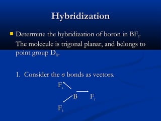 HHyybbrriiddiizzaattiioonn 
 DDeetteerrmmiinnee tthhee hhyybbrriiddiizzaattiioonn ooff bboorroonn iinn BBFF33.. 
TThhee mmoolleeccuullee iiss ttrriiggoonnaall ppllaannaarr,, aanndd bbeelloonnggss ttoo 
ppooiinntt ggrroouupp DD33hh.. 
11.. CCoonnssiiddeerr tthhee σσ bboonnddss aass vveeccttoorrss.. 
FFaa 
BB FFcc 
FFbb 
 