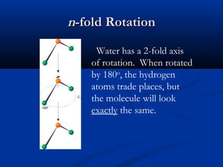 nn--ffoolldd RRoottaattiioonn 
Water has a 2-fold axis 
of rotation. When rotated 
by 180o, the hydrogen 
atoms trade places, but 
the molecule will look 
exactly the same. 
 