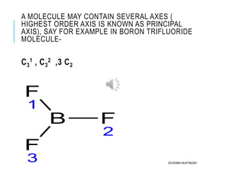 A MOLECULE MAY CONTAIN SEVERAL AXES (
HIGHEST ORDER AXIS IS KNOWN AS PRINCIPAL
AXIS), SAY FOR EXAMPLE IN BORON TRIFLUORIDE
MOLECULE-
C3
1 , C3
2 ,3 C2
B F
2
F
1
F
3 SOURABH MUKTIBODH
 