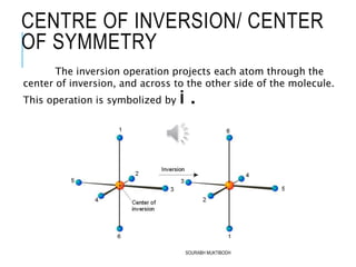 CENTRE OF INVERSION/ CENTER
OF SYMMETRY
The inversion operation projects each atom through the
center of inversion, and across to the other side of the molecule.
This operation is symbolized by i .
SOURABH MUKTIBODH
 