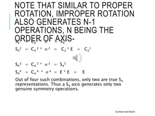 NOTE THAT SIMILAR TO PROPER
ROTATION, IMPROPER ROTATION
ALSO GENERATES N-1
OPERATIONS, N BEING THE
ORDER OF AXIS-S4
1 = C4
1 *  1 = S4
1
S4
2 = C4
2 *  2 = C2 * E = C2
1
S4
3 = C4
3 *  3 = S4
3
S4
4 = C4
4 *  4 = E * E = E
Out of four such combinations, only two are true S4
representations. Thus a S4 axis generates only two
genuine symmetry operations.
SOURABH MUKTIBODH
 