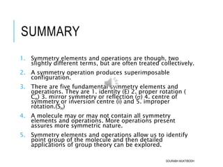 SUMMARY
1. Symmetry elements and operations are though, two
slightly different terms, but are often treated collectively.
2. A symmetry operation produces superimposable
configuration.
3. There are five fundamental symmetry elements and
operations. They are 1. identity (E) 2. proper rotation (
Cn) 3. mirror symmetry or reflection () 4. centre of
symmetry or inversion centre (i) and 5. improper
rotation.(Sn)
4. A molecule may or may not contain all symmetry
elements and operations. More operations present
assures more symmetric nature.
5. Symmetry elements and operations allow us to identify
point group of the molecule and then detailed
applications of group theory can be explored.
SOURABH MUKTIBODH
 