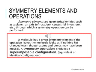 SYMMETRY ELEMENTS AND
OPERATIONS
Symmetry elements are geometrical entities such
as a plane, an axis (of rotation), centers (of inversion),
etc., through which a symmetry operation can be
performed.
A molecule has a given symmetry element if the
operation leaves the molecule looks as if nothing has
changed (even though atoms and bonds may have been
moved). A symmetry operation produces a
superimposable configuration. (equivalent or
identical configuration.)
SOURABH MUKTIBODH
 