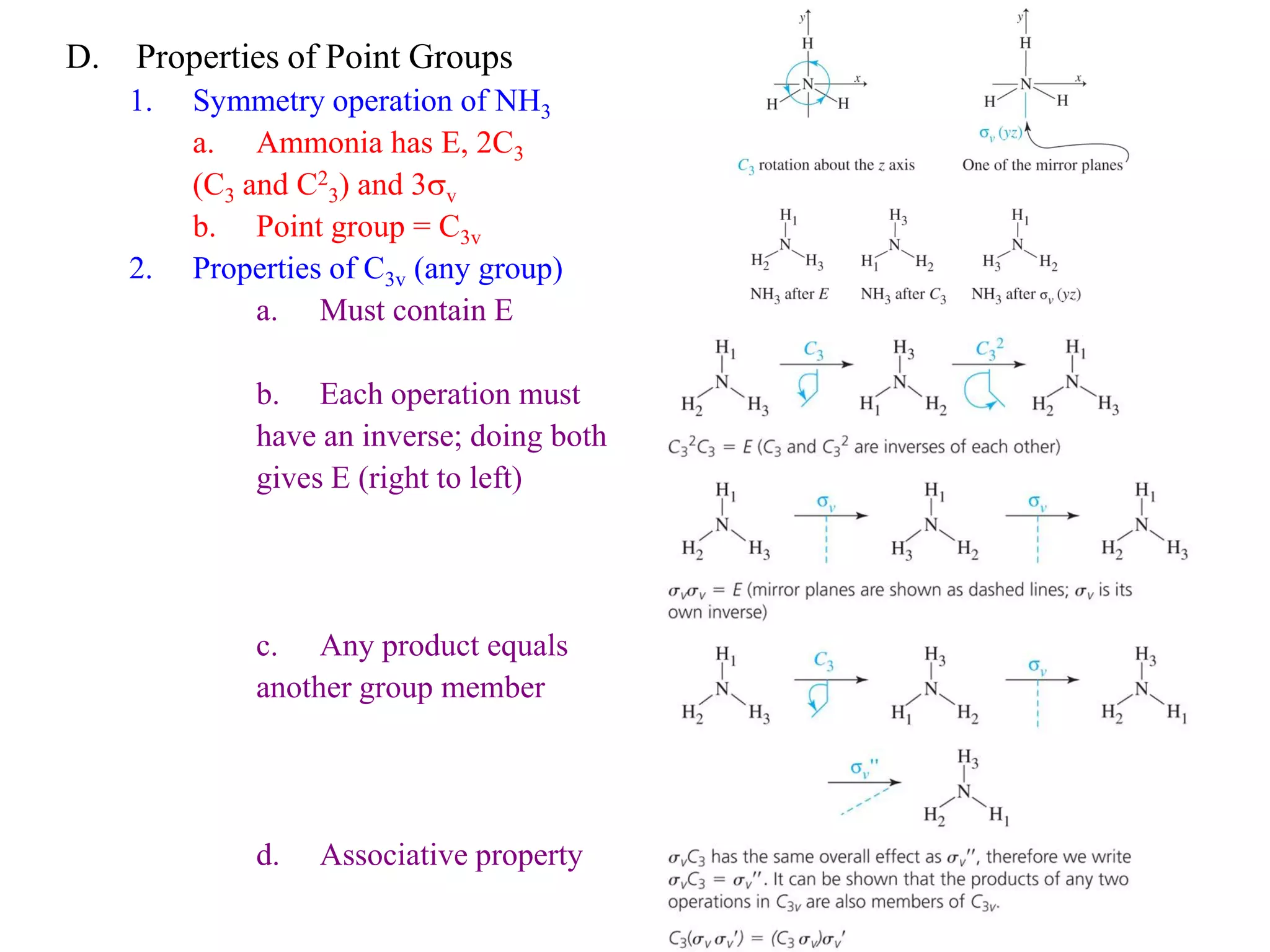 D.   Properties of Point Groups
     1.   Symmetry operation of NH3
          a. Ammonia has E, 2C3
          (C3 and C23) and 3sv
          b. Point group = C3v
     2.   Properties of C3v (any group)
               a. Must contain E

              b. Each operation must
              have an inverse; doing both
              gives E (right to left)




              c. Any product equals
              another group member




              d.   Associative property
 