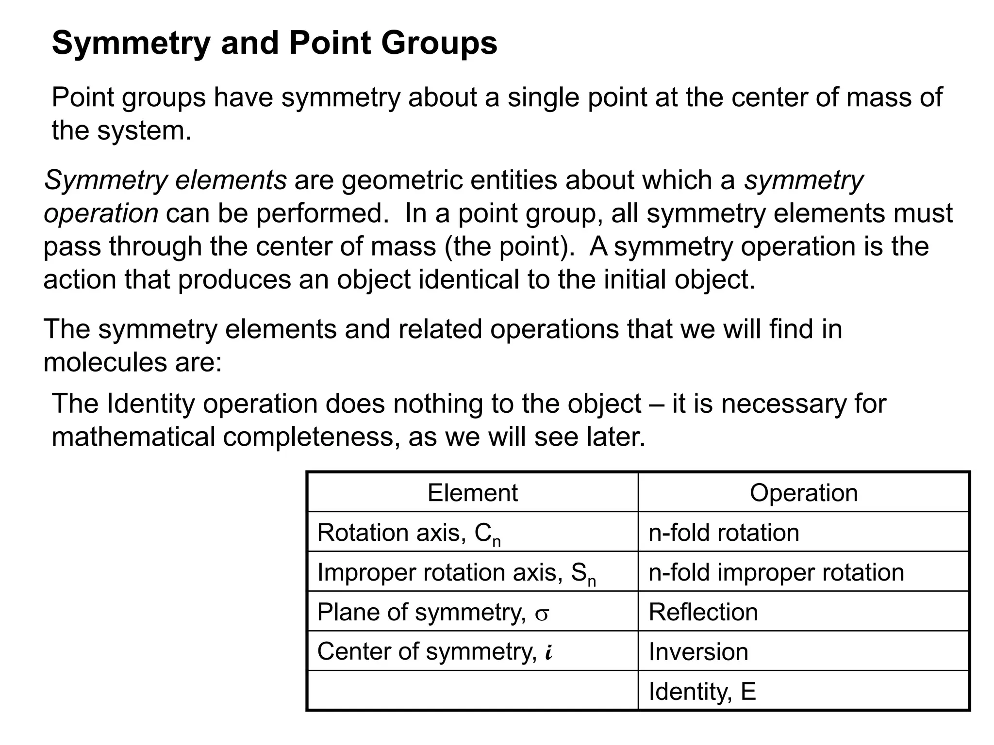 Symmetry and Point Groups
Point groups have symmetry about a single point at the center of mass of
the system.
Symmetry elements are geometric entities about which a symmetry
operation can be performed. In a point group, all symmetry elements must
pass through the center of mass (the point). A symmetry operation is the
action that produces an object identical to the initial object.
The symmetry elements and related operations that we will find in
molecules are:
The Identity operation does nothing to the object – it is necessary for
mathematical completeness, as we will see later.

                                 Element                        Operation
                       Rotation axis, Cn            n-fold rotation
                       Improper rotation axis, Sn   n-fold improper rotation
                       Plane of symmetry, s         Reflection
                       Center of symmetry, i        Inversion
                                                    Identity, E
 