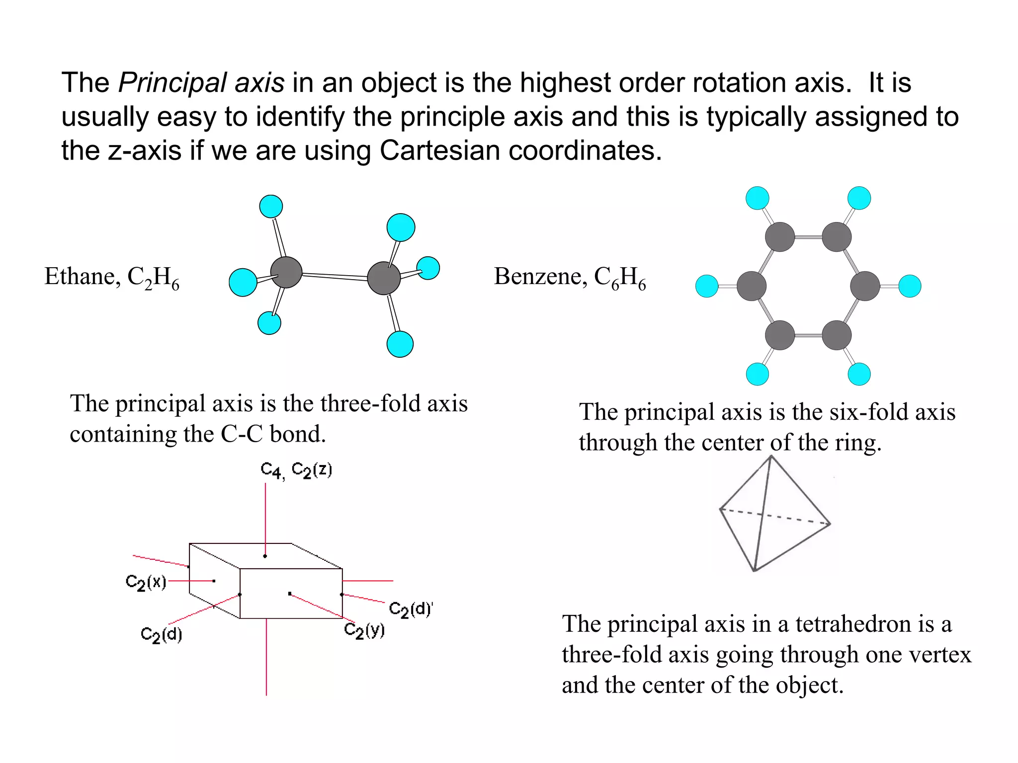 The Principal axis in an object is the highest order rotation axis. It is
 usually easy to identify the principle axis and this is typically assigned to
 the z-axis if we are using Cartesian coordinates.



Ethane, C2H6                                  Benzene, C6H6




  The principal axis is the three-fold axis          The principal axis is the six-fold axis
  containing the C-C bond.                           through the center of the ring.




                                                   The principal axis in a tetrahedron is a
                                                   three-fold axis going through one vertex
                                                   and the center of the object.
 