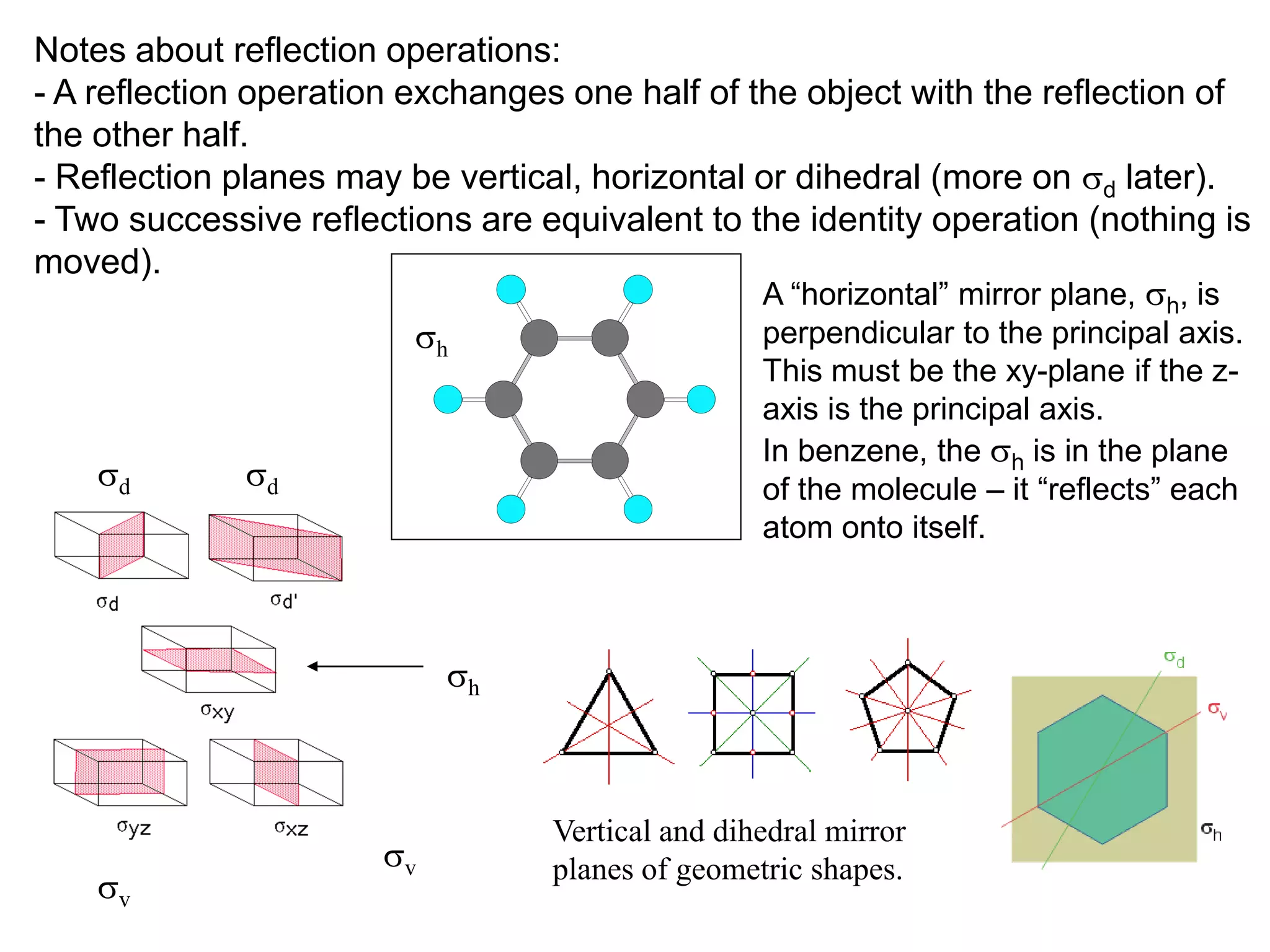 Notes about reflection operations:
- A reflection operation exchanges one half of the object with the reflection of
the other half.
- Reflection planes may be vertical, horizontal or dihedral (more on sd later).
- Two successive reflections are equivalent to the identity operation (nothing is
moved).
                                                A “horizontal” mirror plane, sh, is
                          sh                    perpendicular to the principal axis.
                                                   This must be the xy-plane if the z-
                                                   axis is the principal axis.
                                                   In benzene, the sh is in the plane
    sd        sd                                   of the molecule – it “reflects” each
                                                   atom onto itself.



                             sh



                                   Vertical and dihedral mirror
                        sv         planes of geometric shapes.
    sv
 