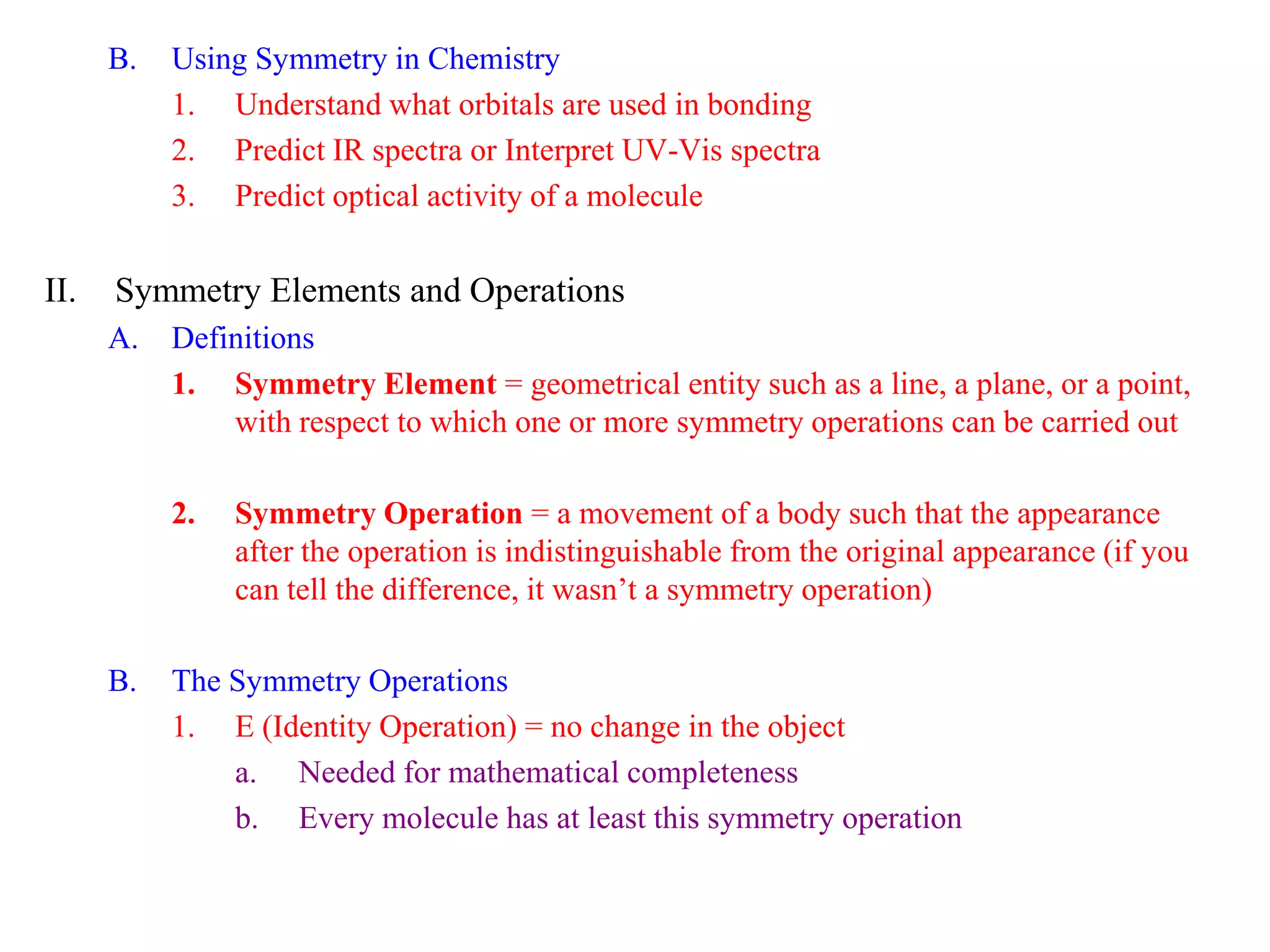B.   Using Symmetry in Chemistry
           1. Understand what orbitals are used in bonding
           2. Predict IR spectra or Interpret UV-Vis spectra
           3. Predict optical activity of a molecule


II.   Symmetry Elements and Operations
      A.   Definitions
           1. Symmetry Element = geometrical entity such as a line, a plane, or a point,
               with respect to which one or more symmetry operations can be carried out

           2.   Symmetry Operation = a movement of a body such that the appearance
                after the operation is indistinguishable from the original appearance (if you
                can tell the difference, it wasn’t a symmetry operation)

      B.   The Symmetry Operations
           1. E (Identity Operation) = no change in the object
               a. Needed for mathematical completeness
               b. Every molecule has at least this symmetry operation
 