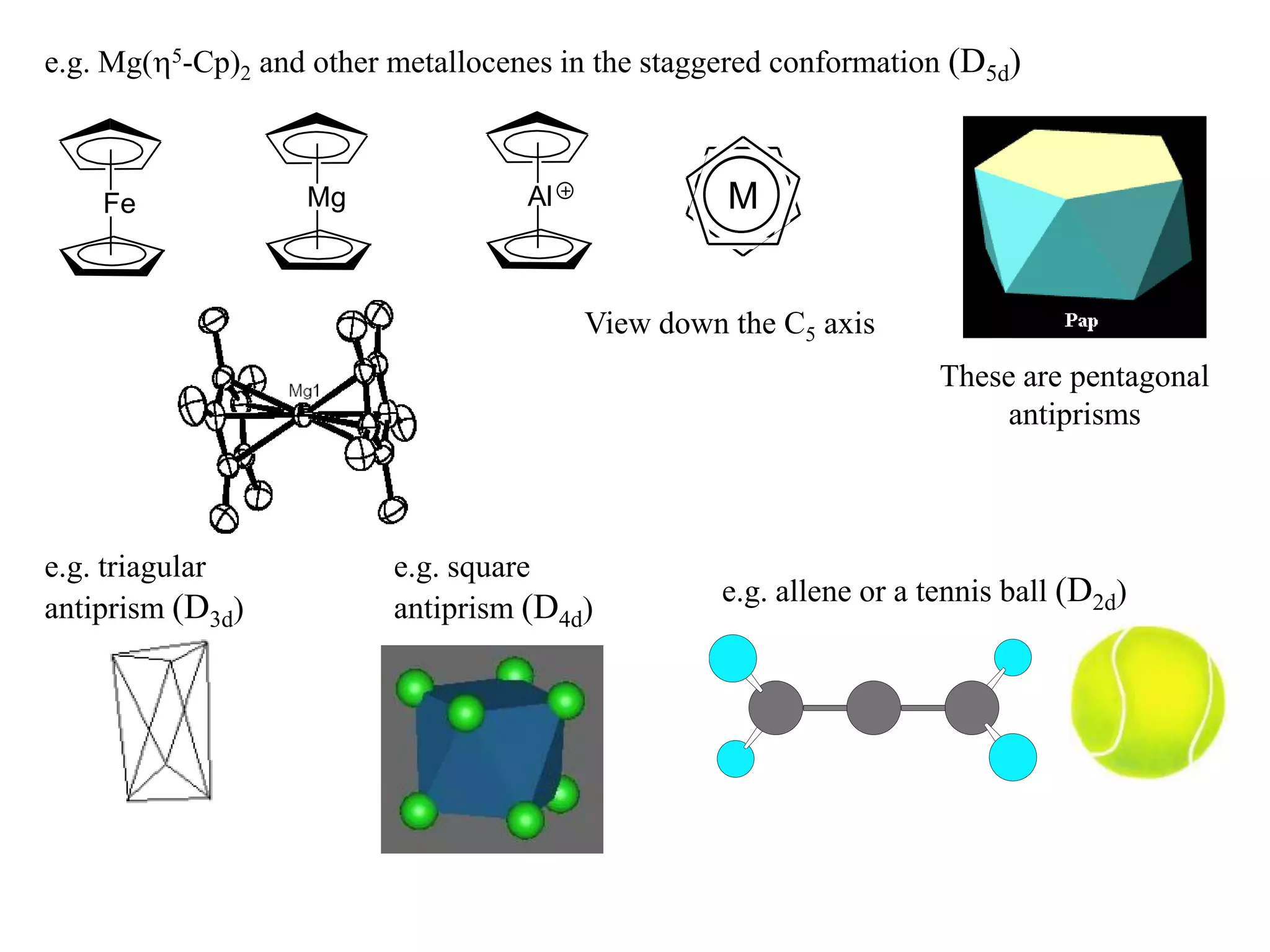 e.g. Mg(5-Cp)2 and other metallocenes in the staggered conformation (D5d)



    Fe             Mg               Al             M


                                         View down the C5 axis
                                                                     These are pentagonal
                                                                          antiprisms



e.g. triagular            e.g. square
                                                   e.g. allene or a tennis ball (D2d)
antiprism (D3d)           antiprism (D4d)
 