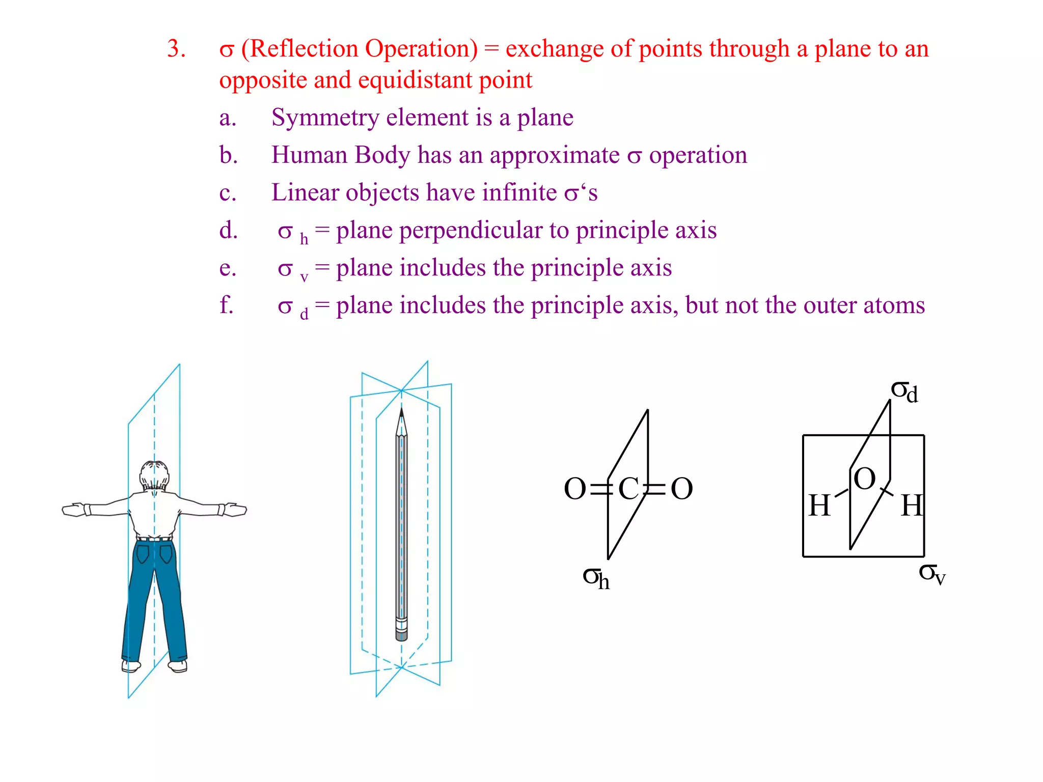 3.   s (Reflection Operation) = exchange of points through a plane to an
     opposite and equidistant point
     a. Symmetry element is a plane
     b. Human Body has an approximate s operation
     c. Linear objects have infinite s‘s
     d. s h = plane perpendicular to principle axis
     e.   s v = plane includes the principle axis
     f.   s d = plane includes the principle axis, but not the outer atoms


                                                                      sd


                                      O C O                       O
                                                              H        H

                                        sh                              sv
 