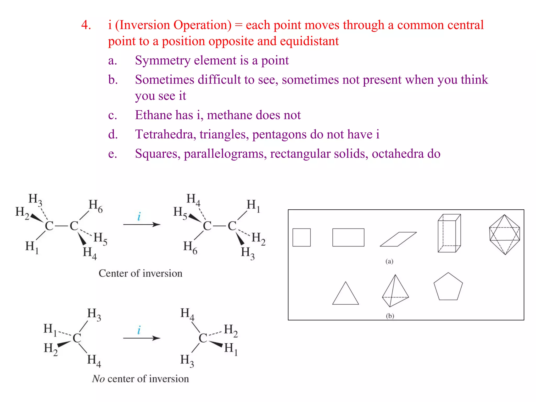4.   i (Inversion Operation) = each point moves through a common central
     point to a position opposite and equidistant
     a. Symmetry element is a point
     b. Sometimes difficult to see, sometimes not present when you think
           you see it
     c. Ethane has i, methane does not
     d. Tetrahedra, triangles, pentagons do not have i
     e. Squares, parallelograms, rectangular solids, octahedra do
 