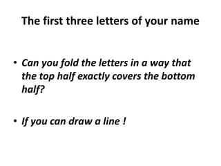 The first three letters of your name
• Can you fold the letters in a way that
the top half exactly covers the bottom
half?
• If you can draw a line !
 