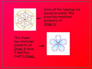 Since all the toppings are
placed so evenly, this
pizza has rotational
symmetry of
Order 6.
This flower
has rotational
symmetry of
Order 5 since
it matches
itself 5 times..
 