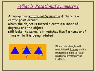 What is Rotational symmetry ?
An image has Rotational Symmetry if there is a
centre point around
which the object is turned a certain number of
degrees and the object
still looks the same, ie it matches itself a number of
times while it is being rotated
Since this triangle will
match itself 3 times as it is
rotated it is said to have
rotational symmetry of
Order 3.
 