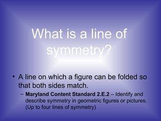 What is a line of
symmetry?
• A line on which a figure can be folded so
that both sides match.
– Maryland Content Standard 2.E.2 – Identify and
describe symmetry in geometric figures or pictures.
(Up to four lines of symmetry)
 