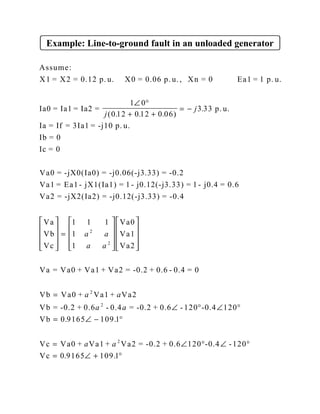 Example: Line-to-ground fault in an unloaded generator
Assume:
X1 = X2 = 0.12 p. u. X0 = 0.06 p. u., Xn = 0 Ea1 = 1 p. u.
Ia0 = Ia1 = Ia2 =
1
p. u.
Ia = If = 3Ia1 = -j10 p. u.
Ib = 0
Ic = 0
Va0 = -jX0(Ia0) = -j0.06(-j3.33) = -0.2
Va1 = Ea1 - jX1(Ia1) = 1 - j0.12(-j3.33) = 1 - j0.4 = 0.6
Va2 = -jX2(Ia2) = -j0.12(-j3.33) = -0.4
Va
Vb
Vc
Va0
Va1
Va2
∠ °
+ +
= −










=















0
0 12 0 12 0 06
3 33
1 1 1
1
1
2
2
j
j
a a
a a
( . . . )
.





=
∠ ° ∠ °
= ∠ − °
= ∠ ° ∠ °
= ∠ + °
Va = Va0 + Va1 + Va2 = -0.2 + 0.6 - 0.4 = 0
Vb Va0 + Va1 + Va2
Vb = -0.2 + 0.6 - 0.4 = -0.2 + 0.6 - 120 -0.4 120
Vb
Vc Va0 + Va1 + Va2 = -0.2 + 0.6 120 -0.4 -120
Vc
a a
a a
a a
2
2
2
0 9165 109 1
0 9165 109 1
. .
. .
 