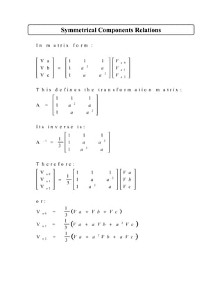 Symmetrical Components Relations
I n m a t r i x f o r m :
V a
V b
V c
T h i s d e f i n e s t h e t r a n s f o r m a t i o n m a t r i x :
A =
I t s i n v e r s e i s :
A =
1
3
T h e r e f o r e :
V
V
V
1
3
- 1
a 0
a 1
a 2










=


















































=





1 1 1
1
1
1 1 1
1
1
1 1 1
1
1
1 1 1
1
1
2
2
0
1
2
2
2
2
2
2
2
a a
a a
V
V
V
a a
a a
a a
a a
a a
a a
a
a
a
( )
( )
( )















+ +
+ +
+ +
V a
V b
V c
V a V b V c
V a a V b a V c
V a a V b a V c
o r :
V =
1
3
V =
1
3
V =
1
3
a 0
a 1
a 2
2
2
 