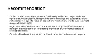 FACULTY OF LABORATORY SIENCE AND DIAGNOSTICS 13
Recommendation
• Further Studies with Larger Samples: Conducting studies with larger and more
representative samples could help validate these findings and establish stronger
statistical power. Specific focus on populations with higher parasite burdens might
provide clearer insights
• Regional or Environmental Factors: The distinct findings in different datasets
highlight the importance of considering regional or environmental factors in
correlation studies
• Complete blood count test should be done in other to confim anemia properly.
 