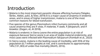FACULTY OF LABORATORY SIENCE AND DIAGNOSTICS 3
Introduction
• Malaria is the most important parasitic disease affecting humans.(Talapko,
Škrlec, Alebić, Jukić, & Včev, 2019) It is a major cause of anaemia in endemic
areas, and in areas of higher transmission, malaria is one of the most
common reasons for blood transfusion.
• Five species of the genus Plasmodium infect humans commonly and all
cause anaemia they are P. vivax, P. malariae, P. ovale, P. falciparum, and P.
knowlesi. (Dagen, et, Al 2018).
• Malaria is endemic in Sierra Leone the entire population is at risk of
exposure because Sierra Leone is an area of stable malarial endemicity, and
most cases were infected with Plasmodium falciparum (Fombah et al., 2023)
• In Sierra Leone, malaria is the leading cause of morbidity, with 95% of the
population (6.7 million people) at risk, and it contributes to approximately
14% (131,383) of under-five mortality (MoHS, 2016).
 