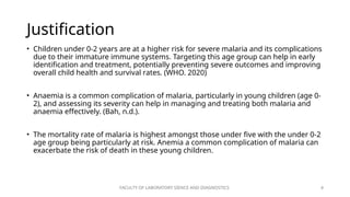 FACULTY OF LABORATORY SIENCE AND DIAGNOSTICS 4
Justification
• Children under 0-2 years are at a higher risk for severe malaria and its complications
due to their immature immune systems. Targeting this age group can help in early
identification and treatment, potentially preventing severe outcomes and improving
overall child health and survival rates. (WHO. 2020)
• Anaemia is a common complication of malaria, particularly in young children (age 0-
2), and assessing its severity can help in managing and treating both malaria and
anaemia effectively. (Bah, n.d.).
• The mortality rate of malaria is highest amongst those under five with the under 0-2
age group being particularly at risk. Anemia a common complication of malaria can
exacerbate the risk of death in these young children.
 