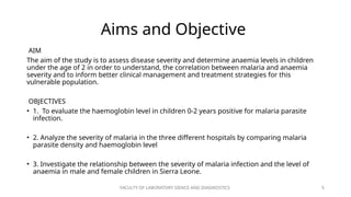 FACULTY OF LABORATORY SIENCE AND DIAGNOSTICS 5
Aims and Objective
AIM
The aim of the study is to assess disease severity and determine anaemia levels in children
under the age of 2 in order to understand, the correlation between malaria and anaemia
severity and to inform better clinical management and treatment strategies for this
vulnerable population.
OBJECTIVES
• 1. To evaluate the haemoglobin level in children 0-2 years positive for malaria parasite
infection.
• 2. Analyze the severity of malaria in the three different hospitals by comparing malaria
parasite density and haemoglobin level
• 3. Investigate the relationship between the severity of malaria infection and the level of
anaemia in male and female children in Sierra Leone.
 