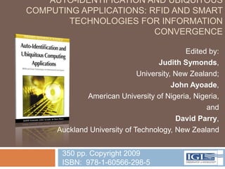 AUTO-IDENTIFICATION AND UBIQUITOUS
COMPUTING APPLICATIONS: RFID AND SMART
        TECHNOLOGIES FOR INFORMATION
                         CONVERGENCE

                                            Edited by:
                                   Judith Symonds,
                             University, New Zealand;
                                        John Ayoade,
             American University of Nigeria, Nigeria,
                                                  and
                                         David Parry,
     Auckland University of Technology, New Zealand


      350 pp. Copyright 2009
      ISBN: 978-1-60566-298-5
 